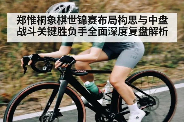 郑惟桐象棋世锦赛布局构思与中盘战斗关键胜负手全面深度复盘解析