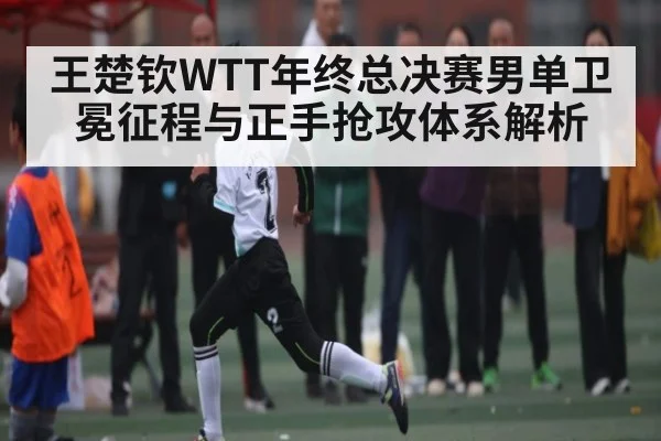 王楚钦WTT年终总决赛男单卫冕征程与正手抢攻体系解析