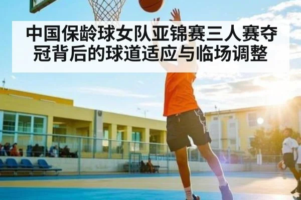 中国保龄球女队亚锦赛三人赛夺冠背后的球道适应与临场调整